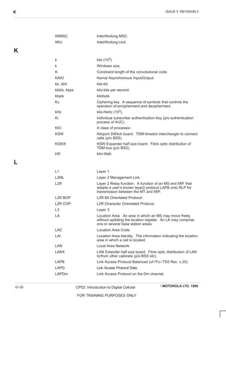 ISSUE 5 REVISION 5
K
EMOTOROLA LTD. 1999
CP02: Introduction to Digital Cellular
FOR TRAINING PURPOSES ONLY
G–20
IWMSC InterWorking MSC.
IWU InterWorking Unit.
K
k kilo (103).
k Windows size.
K Constraint length of the convolutional code.
KAIO Kernal Asynchronous Input/Output.
kb, kbit kilo-bit.
kbit/s, kbps kilo-bits per second.
kbyte kilobyte.
Kc Ciphering key. A sequence of symbols that controls the
operation of encipherment and decipherment.
kHz kilo-Hertz (103).
Ki Individual subscriber authentication Key (p/o authentication
process of AUC).
KIO A class of processor.
KSW Kiloport SWitch board. TDM timeslot interchanger to connect
calls (p/o BSS).
KSWX KSW Expander half size board. Fibre optic distribution of
TDM bus (p/o BSS).
kW kilo-Watt.
L
L1 Layer 1.
L2ML Layer 2 Management Link.
L2R Layer 2 Relay function. A function of an MS and IWF that
adapts a user’s known layer2 protocol LAPB onto RLP for
transmission between the MT and IWF.
L2R BOP L2R Bit Orientated Protocol.
L2R COP L2R Character Orientated Protocol.
L3 Layer 3.
LA Location Area. An area in which an MS may move freely
without updating the location register. An LA may comprise
one or several base station areas.
LAC Location Area Code.
LAI Location Area Identity. The information indicating the location
area in which a cell is located.
LAN Local Area Network.
LANX LAN Extender half size board. Fibre optic distribution of LAN
to/from other cabinets (p/o BSS etc).
LAPB Link Access Protocol Balanced (of ITU–TSS Rec. x.25).
LAPD Link Access Protocol Data.
LAPDm Link Access Protocol on the Dm channel.
 