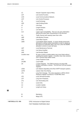 ISSUE 5 REVISION 5 M
EMOTOROLA LTD. 1999 CP02: Introduction to Digital Cellular
FOR TRAINING PURPOSES ONLY
G–21
LC Inductor Capacitor (type of filter).
LCF Link Control Function.
LCN Local Communications Network.
LCP Link Control Processor.
LE Local Exchange.
LED Light Emitting Diode.
LF Line Feed.
LI Length Indicator.
LI Line Identity.
LLC Lower Layer Compatibility. The LLC can carry information
defining the lower layer characteristics of the terminal.
Lm Traffic channel with capacity lower than a Bm.
LMP LAN Monitor Process.
LMS Least Mean Square.
LMSI Local Mobile Station Identity. A unique identity temporarily
allocated to visiting mobile subscribers in order to speed up
the search for subscriber data in the VLR, when the MSRN
allocation is done on a per cell basis.
LMT Local Maintenance Terminal.
LNA Low Noise Amplifier.
LND Last Number Dialled.
Location area An area in which a mobile station may move freely without
updating the location register. A location area may comprise
one or several base station areas.
LPC Linear Predictive Code.
LPLMN Local PLMN.
LR Location Register. The GSM functional unit where MS
location information is stored. The HLR and VLR are location
registers.
LSSU Link Stations Signalling Unit (Part of MTP transport system).
LSTR Listener Side Tone Rating.
LTA Long Term Average. The value required in a BTS’s GCLK
frequency register to produce a 16.384 MHz clock.
LTE Local Terminal Emulator.
LTP Long Term Predictive.
LTU Line Terminating Unit.
LU Local Units.
LU Location Update.
LV Length and Value.
M
M Mandatory.
M Mega (106).
 