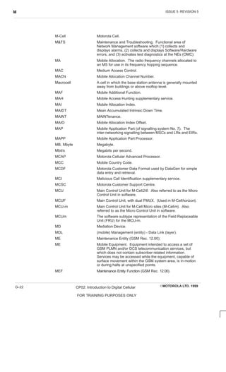 ISSUE 5 REVISION 5
M
EMOTOROLA LTD. 1999
CP02: Introduction to Digital Cellular
FOR TRAINING PURPOSES ONLY
G–22
M-Cell Motorola Cell.
MTS Maintenance and Troubleshooting. Functional area of
Network Management software which (1) collects and
displays alarms, (2) collects and displays Software/Hardware
errors, and (3) activates test diagnostics at the NEs (OMC).
MA Mobile Allocation. The radio frequency channels allocated to
an MS for use in its frequency hopping sequence.
MAC Medium Access Control.
MACN Mobile Allocation Channel Number.
Macrocell A cell in which the base station antenna is generally mounted
away from buildings or above rooftop level.
MAF Mobile Additional Function.
MAH Mobile Access Hunting supplementary service.
MAI Mobile Allocation Index.
MAIDT Mean Accumulated Intrinsic Down Time.
MAINT MAINTenance.
MAIO Mobile Allocation Index Offset.
MAP Mobile Application Part (of signalling system No. 7). The
inter-networking signalling between MSCs and LRs and EIRs.
MAPP Mobile Application Part Processor.
MB, Mbyte Megabyte.
Mbit/s Megabits per second.
MCAP Motorola Cellular Advanced Processor.
MCC Mobile Country Code.
MCDF Motorola Customer Data Format used by DataGen for simple
data entry and retrieval.
MCI Malicious Call Identification supplementary service.
MCSC Motorola Customer Support Centre.
MCU Main Control Unit for M-Cell2/6. Also referred to as the Micro
Control Unit in software.
MCUF Main Control Unit, with dual FMUX. (Used in M-Cellhorizon).
MCU-m Main Control Unit for M-Cell Micro sites (M-Cellm). Also
referred to as the Micro Control Unit in software.
MCUm The software subtype representation of the Field Replaceable
Unit (FRU) for the MCU-m.
MD Mediation Device.
MDL (mobile) Management (entity) - Data Link (layer).
ME Maintenance Entity (GSM Rec. 12.00).
ME Mobile Equipment. Equipment intended to access a set of
GSM PLMN and/or DCS telecommunication services, but
which does not contain subscriber related information.
Services may be accessed while the equipment, capable of
surface movement within the GSM system area, is in motion
or during halts at unspecified points.
MEF Maintenance Entity Function (GSM Rec. 12.00).
 