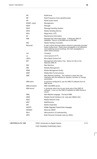 ISSUE 5 REVISION 5 M
EMOTOROLA LTD. 1999 CP02: Introduction to Digital Cellular
FOR TRAINING PURPOSES ONLY
G–23
MF MultiFrame.
MF Multi-Frequency (tone signalling type).
MF MultiFunction block.
MGMT, mgmt Management.
MGR Manager.
MHS Message Handling System.
MHS Mobile Handling Service.
MHz Mega-Hertz (106).
MI Maintenance Information.
MIB Management Information Base. A Motorola OMC-R
database. There is a CM MIB and an EM MIB.
MIC Mobile Interface Controller.
Microcell A cell in which the base station antenna is generally mounted
below rooftop level. Radio wave propagation is by diffraction
and scattering around buildings, the main propagation is
within street canyons.
min minute(s).
ms micro-second (10–6).
mBCU Micro Base Control Unit.
MIT Management Information Tree. Name of a file on the
Motorola OMC-R.
MM Man Machine.
MM Mobility Management.
MME Mobile Management Entity.
MMF Middle Man Funnel process.
MMI Man Machine Interface. The method in which the user
interfaces with the software to request a function or change
parameters.
MMI client A machine configured to use the OMC-R software from an
MMI server.
MMI processor MMI client/MMI server.
MMI server A computer which has its own local copy of the OMC-R
software. It can run the OMC-R software for MMI clients to
mount.
MML Man Machine Language. The tool of MMI.
MMS Multiple Serial Interface Link. (see also 2Mbit/s link)
MNC Mobile Network Code.
MNT MaiNTenance.
MO Mobile Originated.
MO/PP Mobile Originated Point-to-Point messages.
MOMAP Motorola OMAP.
MoU Memorandum of Understanding.
MPC Multi Personal Computer (was p/o OMC).
 