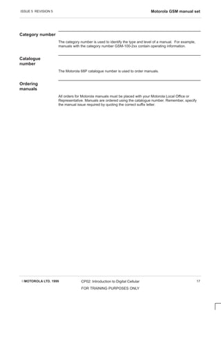 ISSUE 5 REVISION 5 Motorola GSM manual set
EMOTOROLA LTD. 1999 CP02: Introduction to Digital Cellular
FOR TRAINING PURPOSES ONLY
17
Category number
The category number is used to identify the type and level of a manual. For example,
manuals with the category number GSM-100-2xx contain operating information.
Catalogue
number
The Motorola 68P catalogue number is used to order manuals.
Ordering
manuals
All orders for Motorola manuals must be placed with your Motorola Local Office or
Representative. Manuals are ordered using the catalogue number. Remember, specify
the manual issue required by quoting the correct suffix letter.
 