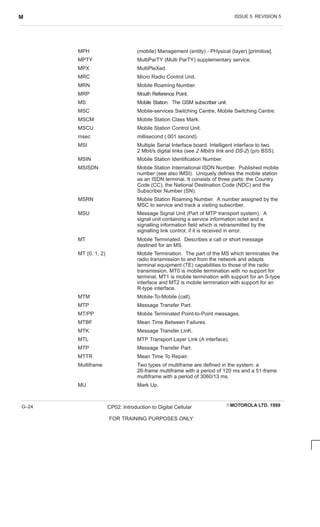 ISSUE 5 REVISION 5
M
EMOTOROLA LTD. 1999
CP02: Introduction to Digital Cellular
FOR TRAINING PURPOSES ONLY
G–24
MPH (mobile) Management (entity) - PHysical (layer) [primitive].
MPTY MultiParTY (Multi ParTY) supplementary service.
MPX MultiPleXed.
MRC Micro Radio Control Unit.
MRN Mobile Roaming Number.
MRP Mouth Reference Point.
MS Mobile Station. The GSM subscriber unit.
MSC Mobile-services Switching Centre, Mobile Switching Centre.
MSCM Mobile Station Class Mark.
MSCU Mobile Station Control Unit.
msec millisecond (.001 second).
MSI Multiple Serial Interface board. Intelligent interface to two
2 Mbit/s digital links (see 2 Mbit/s link and DS-2) (p/o BSS).
MSIN Mobile Station Identification Number.
MSISDN Mobile Station International ISDN Number. Published mobile
number (see also IMSI). Uniquely defines the mobile station
as an ISDN terminal. It consists of three parts: the Country
Code (CC), the National Destination Code (NDC) and the
Subscriber Number (SN).
MSRN Mobile Station Roaming Number. A number assigned by the
MSC to service and track a visiting subscriber.
MSU Message Signal Unit (Part of MTP transport system). A
signal unit containing a service information octet and a
signalling information field which is retransmitted by the
signalling link control, if it is received in error.
MT Mobile Terminated. Describes a call or short message
destined for an MS.
MT (0, 1, 2) Mobile Termination. The part of the MS which terminates the
radio transmission to and from the network and adapts
terminal equipment (TE) capabilities to those of the radio
transmission. MT0 is mobile termination with no support for
terminal, MT1 is mobile termination with support for an S-type
interface and MT2 is mobile termination with support for an
R-type interface.
MTM Mobile-To-Mobile (call).
MTP Message Transfer Part.
MT/PP Mobile Terminated Point-to-Point messages.
MTBF Mean Time Between Failures.
MTK Message Transfer LinK.
MTL MTP Transport Layer Link (A interface).
MTP Message Transfer Part.
MTTR Mean Time To Repair.
Multiframe Two types of multiframe are defined in the system: a
26-frame multiframe with a period of 120 ms and a 51-frame
multiframe with a period of 3060/13 ms.
MU Mark Up.
 