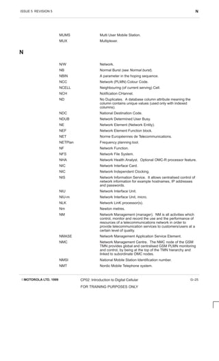 ISSUE 5 REVISION 5 N
EMOTOROLA LTD. 1999 CP02: Introduction to Digital Cellular
FOR TRAINING PURPOSES ONLY
G–25
MUMS Multi User Mobile Station.
MUX Multiplexer.
N
N/W Network.
NB Normal Burst (see Normal burst).
NBIN A parameter in the hoping sequence.
NCC Network (PLMN) Colour Code.
NCELL Neighbouring (of current serving) Cell.
NCH Notification CHannel.
ND No Duplicates. A database column attribute meaning the
column contains unique values (used only with indexed
columns).
NDC National Destination Code.
NDUB Network Determined User Busy.
NE Network Element (Network Entity).
NEF Network Element Function block.
NET Norme Européennes de Telecommunications.
NETPlan Frequency planning tool.
NF Network Function.
NFS Network File System.
NHA Network Health Analyst. Optional OMC-R processor feature.
NIC Network Interface Card.
NIC Network Independent Clocking.
NIS Network Information Service. It allows centralised control of
network information for example hostnames, IP addresses
and passwords.
NIU Network Interface Unit.
NIU-m Network Interface Unit, micro.
NLK Network LinK processor(s).
Nm Newton metres.
NM Network Management (manager). NM is all activities which
control, monitor and record the use and the performance of
resources of a telecommunications network in order to
provide telecommunication services to customers/users at a
certain level of quality.
NMASE Network Management Application Service Element.
NMC Network Management Centre. The NMC node of the GSM
TMN provides global and centralised GSM PLMN monitoring
and control, by being at the top of the TMN hierarchy and
linked to subordinate OMC nodes.
NMSI National Mobile Station Identification number.
NMT Nordic Mobile Telephone system.
 