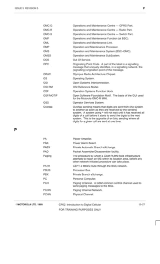 ISSUE 5 REVISION 5 P
EMOTOROLA LTD. 1999 CP02: Introduction to Digital Cellular
FOR TRAINING PURPOSES ONLY
G–27
OMC-G Operations and Maintenance Centre — GPRS Part.
OMC-R Operations and Maintenance Centre — Radio Part.
OMC-S Operations and Maintenance Centre — Switch Part.
OMF Operations and Maintenance Function (at BSC).
OML Operations and Maintenance Link.
OMP Operation and Maintenance Processor.
OMS Operation and Maintenance System (BSC–OMC).
OMSS Operation and Maintenance SubSystem.
OOS Out Of Service.
OPC Originating Point Code. A part of the label in a signalling
message that uniquely identifies, in a signalling network, the
(signalling) origination point of the message.
ORAC Olympus Radio Architecture Chipset.
OS Operating System.
OSI Open Systems Interconnection.
OSI RM OSI Reference Model.
OSF Operation Systems Function block.
OSF/MOTIF Open Software Foundation Motif. The basis of the GUI used
for the Motorola OMC-R MMI.
OSS Operator Services System.
Overlap Overlap sending means that digits are sent from one system
to another as soon as they are received by the sending
system. A system using ~ will not wait until it has received all
digits of a call before it starts to send the digits to the next
system. This is the opposite of en bloc sending where all
digits for a given call are sent at one time.
P
PA Power Amplifier.
PAB Power Alarm Board.
PABX Private Automatic Branch eXchange.
PAD Packet Assembler/Disassembler facility.
Paging The procedure by which a GSM PLMN fixed infrastructure
attempts to reach an MS within its location area, before any
other network-initiated procedure can take place.
PATH CEPT 2 Mbit/s route through the BSS network.
PBUS Processor Bus.
PBX Private Branch eXchange.
PC Personal Computer.
PCH Paging CHannel. A GSM common control channel used to
send paging messages to the MSs.
PCHN Paging Channel Network.
PCHN Physical Channel.
 
