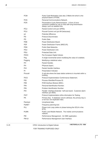 ISSUE 5 REVISION 5
P
EMOTOROLA LTD. 1999
CP02: Introduction to Digital Cellular
FOR TRAINING PURPOSES ONLY
G–28
PCM Pulse Code Modulation (see also 2 Mbit/s link which is the
physical bearer of PCM).
PCN Personal Communications Network.
PCR Preventative Cyclic Retransmission. A form of error
correction suitable for use on links with long transmission
delays, such as satellite links.
PCU Packet Control Unit (p/o GPRS).
PCU Picocell Control unit (p/o M-Cellaccess).
pd Potential difference.
PD Protocol Discriminator.
PD Public Data.
PDB Power Distribution Board.
PDF Power Distribution Frame (MSC/LR).
PDN Public Data Networks.
PDU Power Distribution Unit.
PDU Protected Data Unit.
PEDC Pan European Digital Cellular.
Peg A single incremental action modifying the value of a statistic.
Pegging Modifying a statistical value.
PH Packet Handler.
PH PHysical (layer).
PHI Packet Handler Interface.
PI Presentation Indicator.
Picocell A cell site where the base station antenna is mounted within a
building.
PICS Protocol Implementation Conformance Statement.
PID Process IDentifier/Process ID.
PIM PCM Interface Module (MSC).
PIN Personal Identification Number.
PIN Problem Identification Number.
PIX Parallel Interface Extender half size board. Customer alarm
interface (p/o BSS).
PIXT Protocol Implementation eXtra information for Testing.
PK Primary Key. A database column attribute, the primary key is
a not-null, non-duplicate index.
Plaintext Unciphered data.
PlaNET Frequency planning tool.
PLL Phase Lock Loop (refers to phase locking the GCLK in the
BTS).
PLMN Public Land Mobile Network. The mobile communications
network.
PM Performance Management. An OMC application.
PM-UI Performance Management User Interface.
 