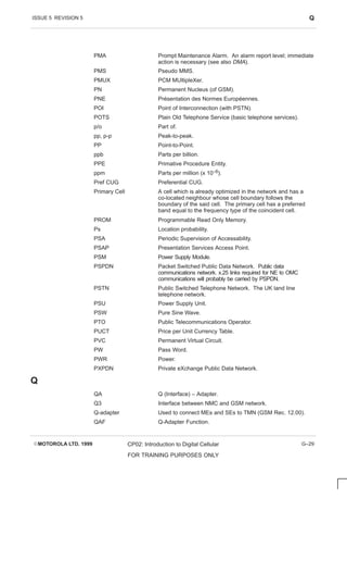ISSUE 5 REVISION 5 Q
EMOTOROLA LTD. 1999 CP02: Introduction to Digital Cellular
FOR TRAINING PURPOSES ONLY
G–29
PMA Prompt Maintenance Alarm. An alarm report level; immediate
action is necessary (see also DMA).
PMS Pseudo MMS.
PMUX PCM MUltipleXer.
PN Permanent Nucleus (of GSM).
PNE Présentation des Normes Européennes.
POI Point of Interconnection (with PSTN).
POTS Plain Old Telephone Service (basic telephone services).
p/o Part of.
pp, p-p Peak-to-peak.
PP Point-to-Point.
ppb Parts per billion.
PPE Primative Procedure Entity.
ppm Parts per million (x 10–6).
Pref CUG Preferential CUG.
Primary Cell A cell which is already optimized in the network and has a
co-located neighbour whose cell boundary follows the
boundary of the said cell. The primary cell has a preferred
band equal to the frequency type of the coincident cell.
PROM Programmable Read Only Memory.
Ps Location probability.
PSA Periodic Supervision of Accessability.
PSAP Presentation Services Access Point.
PSM Power Supply Module.
PSPDN Packet Switched Public Data Network. Public data
communications network. x.25 links required for NE to OMC
communications will probably be carried by PSPDN.
PSTN Public Switched Telephone Network. The UK land line
telephone network.
PSU Power Supply Unit.
PSW Pure Sine Wave.
PTO Public Telecommunications Operator.
PUCT Price per Unit Currency Table.
PVC Permanent Virtual Circuit.
PW Pass Word.
PWR Power.
PXPDN Private eXchange Public Data Network.
Q
QA Q (Interface) – Adapter.
Q3 Interface between NMC and GSM network.
Q-adapter Used to connect MEs and SEs to TMN (GSM Rec. 12.00).
QAF Q-Adapter Function.
 