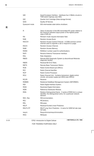 ISSUE 5 REVISION 5
R
EMOTOROLA LTD. 1999
CP02: Introduction to Digital Cellular
FOR TRAINING PURPOSES ONLY
G–30
QEI Quad European Interface. Interfaces four 2 Mbit/s circuits to
TDM switch highway (see MSI).
QIC Quarter Inch Cartridge (Data storage format).
QOS Quality Of Service.
Quiescent mode IDS intermediate state before shutdown.
R
R Value of reduction of the MS transmitted RF power relative to
the maximum allowed output power of the highest power
class of MS (A).
RA RAndom mode request information field.
RAB Random Access Burst.
RACCH Random Access Control CHannel. A GSM common control
channel used to originate a call or respond to a page.
RACH Random Access CHannel.
RAM Random Access Memory.
RAND RANDom number (used for authentication).
RATI Receive Antenna Transceiver Interface.
RAx Rate Adaptation.
RBDS Remote BSS Diagnostic System (a discontinued Motorola
diagnostic facility).
RBER Residual Bit Error Ratio.
RBTS Remote Base Transceiver Station.
RCB Radio Control Board (p/o DRCU).
RCI Radio Channel Identifier.
RCP Radio Control Processor.
RCU Radio Channel Unit. Contains transceiver, digital control
circuits, and power supply (p/o BSS) (see DRCU).
RCVR Receiver.
RDBMS Relational DataBase Management System (INFORMIX).
RDI Radio Digital Interface System.
RDIS Restricted Digital Information.
RDM Reference Distribution Module.
RDN Relative Distinguished Name. A series of RDN form a unique
identifier, the distinguished name, for a particular network
element.
REC, Rec RECommendation.
REJ REJect(ion).
REL RELease.
RELP Residual Excited Linear Predictive.
RELP-LTP RELP Long Term Prediction. A name for GSM full rate (see
full rate).
resync Resynchronize/resynchronization.
REQ REQuest.
 