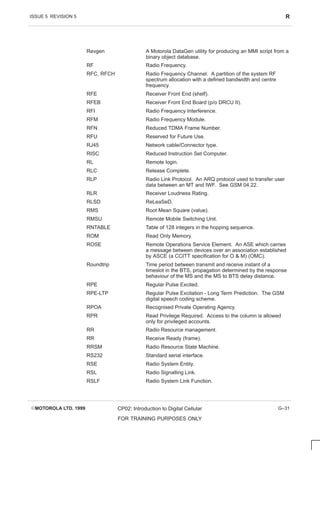 ISSUE 5 REVISION 5 R
EMOTOROLA LTD. 1999 CP02: Introduction to Digital Cellular
FOR TRAINING PURPOSES ONLY
G–31
Revgen A Motorola DataGen utility for producing an MMI script from a
binary object database.
RF Radio Frequency.
RFC, RFCH Radio Frequency Channel. A partition of the system RF
spectrum allocation with a defined bandwidth and centre
frequency.
RFE Receiver Front End (shelf).
RFEB Receiver Front End Board (p/o DRCU II).
RFI Radio Frequency Interference.
RFM Radio Frequency Module.
RFN Reduced TDMA Frame Number.
RFU Reserved for Future Use.
RJ45 Network cable/Connector type.
RISC Reduced Instruction Set Computer.
RL Remote login.
RLC Release Complete.
RLP Radio Link Protocol. An ARQ protocol used to transfer user
data between an MT and IWF. See GSM 04.22.
RLR Receiver Loudness Rating.
RLSD ReLeaSeD.
RMS Root Mean Square (value).
RMSU Remote Mobile Switching Unit.
RNTABLE Table of 128 integers in the hopping sequence.
ROM Read Only Memory.
ROSE Remote Operations Service Element. An ASE which carries
a message between devices over an association established
by ASCE (a CCITT specification for O  M) (OMC).
Roundtrip Time period between transmit and receive instant of a
timeslot in the BTS, propagation determined by the response
behaviour of the MS and the MS to BTS delay distance.
RPE Regular Pulse Excited.
RPE-LTP Regular Pulse Excitation - Long Term Prediction. The GSM
digital speech coding scheme.
RPOA Recognised Private Operating Agency.
RPR Read Privilege Required. Access to the column is allowed
only for privileged accounts.
RR Radio Resource management.
RR Receive Ready (frame).
RRSM Radio Resource State Machine.
RS232 Standard serial interface.
RSE Radio System Entity.
RSL Radio Signalling Link.
RSLF Radio System Link Function.
 