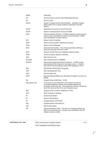 ISSUE 5 REVISION 5 S
EMOTOROLA LTD. 1999 CP02: Introduction to Digital Cellular
FOR TRAINING PURPOSES ONLY
G–33
SBUS Serial Bus.
SC Service Centre (used for Short Message Service).
SC Service Code.
SCCA System Change Control Administration. Software module
which allows full or partial software download to the NE
(OMC).
SCCP Signalling Connection Control Part (6-8).
SCEG Speech Coding Experts Group (of GSM).
SCH Synchronization CHannel. A GSM broadcast control channel
used to carry information for frame synchronization of MSs
and identification of base stations.
SCI Status Control Interface.
SCIP Serial Communication Interface Processor.
SCM Status Control Manager.
SCN Sub-Channel Number. One of the parameters defining a
particular physical channel in a BS.
SCP Service Control Point (an intelligent network entity).
SCSI Small Computer Systems Interface.
SCU Slim Channel Unit.
SCU900 Slim Channel Unit for GSM900.
SDCCH Stand-alone Dedicated Control CHannel. A GSM control
channel where the majority of call setup occurs. Used for
MS to BTS communications before MS assigned to TCH.
SDL Specification Description Language.
SDT SDL Developement Tool.
SDU Service Data Unit.
SDR Special Drawing Rights (an international “basket” currency for
billing).
SE Support Entity (GSM Rec. 12.00).
Secondary Cell A cell which is not optimized in the network and has a
co-located neighbour whose cell boundary follows the
boundary of the said cell. The secondary cell has a preferred
band the same as that of its own frequency type.
SEF Support Entity Function (GSM Rec.12.00).
SFH Slow Frequency Hopping.
SI Screening Indicator.
SI Service Interworking.
SI Supplementary Information.
SIA Supplementary Information A.
SID Silence Descriptor.
SIF Signal Information Field. The bits of a message signal unit
that carry information for a certain user transaction; the SIF
always contains a label.
 