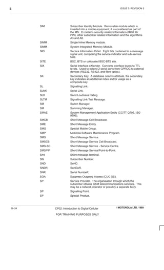 ISSUE 5 REVISION 5
S
EMOTOROLA LTD. 1999
CP02: Introduction to Digital Cellular
FOR TRAINING PURPOSES ONLY
G–34
SIM Subscriber Identity Module. Removable module which is
inserted into a mobile equipment; it is considered as part of
the MS. It contains security related information (IMSI, Ki,
PIN), other subscriber related information and the algorithms
A3 and A8.
SIMM Single Inline Memory module.
SIMM System Integrated Memory Module.
SIO Service Information Octet. Eight bits contained in a message
signal unit, comprising the service indicator and sub-service
field.
SITE BSC, BTS or collocated BSC-BTS site.
SIX Serial Interface eXtender. Converts interface levels to TTL
levels. Used to extend 2 serial ports from GPROC to external
devices (RS232, RS422, and fibre optics).
SK Secondary Key. A database column attribute, the secondary
key indicates an additional index and/or usage as a
composite key.
SL Signalling Link.
SLNK Serial Link.
SLR Send Loudness Rating.
SLTM Signalling Link Test Message.
SM Switch Manager.
SM Summing Manager.
SMAE System Management Application Entity (CCITT Q795, ISO
9596).
SMCB Short Message Cell Broadcast.
SME Short Message Entity.
SMG Special Mobile Group.
SMP Motorola Software Maintenance Program.
SMS Short Message Service.
SMSCB Short Message Service Cell Broadcast.
SMS-SC Short Message Service - Service Centre.
SMS/PP Short Message Service/Point-to-Point.
Smt Short message terminal.
SN Subscriber Number.
SND SeND.
SNDR SeNDeR.
SNR Serial NumbeR.
SOA Suppress Outgoing Access (CUG SS).
SP Service Provider. The organisation through which the
subscriber obtains GSM telecommunications services. This
may be a network operator or possibly a separate body.
SP Signalling Point.
SP Special Product.
 