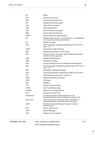 ISSUE 5 REVISION 5 S
EMOTOROLA LTD. 1999 CP02: Introduction to Digital Cellular
FOR TRAINING PURPOSES ONLY
G–35
SP SPare.
SPC Signalling Point Code.
SPC Suppress Preferential CUG.
SPI Signalling Point Inaccessible.
SPP Single Path Preselector.
SQE Signal Quality Error.
SQL Structured Query Language.
SRD Service Request Distributor.
SRES Signed RESponse (authentication).
SS Supplementary Service. A modification of, or a supplement
to, a basic telecommunication service.
SS System Simulator.
SSA SCCP messages, Subsystem-allowed (see CCITT Q.712
para 1.15).
SSAP Site System Audits Processor.
SSC Supplementary Service Control string.
SSF Subservice Field. The level 3 field containing the network
indicator and two spare bits.
SSM Signalling State Machine.
SSN SubSystem Number.
SSP Service Switching Point (an intelligent network element).
SSP SCCP messages, Subsystem-prohibited (see CCITT Q.712
para 1.18).
SSP SubSystem Prohibited message.
SSS Switching SubSystem (comprising the MSC and the LRs).
SS7 ANSI Signalling System No. 7 (alias C7).
STAN Statistical ANalysis (processor).
STAT STATistics.
stats Statistics.
STC System Timing Controller.
STMR Side Tone Masking rating.
SUERM Signal Unit Error Rate Monitor.
STP Signalling Transfer Point.
Superframe 51 traffic/associated control multiframes or 26
broadcast/common control multiframes (period 6.12s).
Super user User account that can access all files, regardless of
protection settings, and control all user accounts.
SURF Sectorized Universal Receiver Front-end (Used in
Horizonmacro).
SVC Switch Virtual Circuit.
SVM SerVice Manager.
SVN Software Version Number.
 