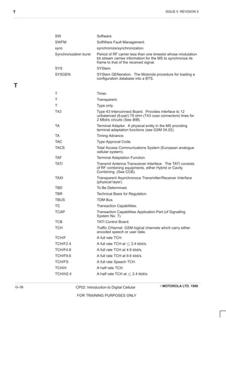 ISSUE 5 REVISION 5
T
EMOTOROLA LTD. 1999
CP02: Introduction to Digital Cellular
FOR TRAINING PURPOSES ONLY
G–36
SW Software.
SWFM SoftWare Fault Management.
sync synchronize/synchronization.
Synchronization burst Period of RF carrier less than one timeslot whose modulation
bit stream carries information for the MS to synchronize its
frame to that of the received signal.
SYS SYStem.
SYSGEN SYStem GENeration. The Motorola procedure for loading a
configuration database into a BTS.
T
T Timer.
T Transparent.
T Type only.
T43 Type 43 Interconnect Board. Provides interface to 12
unbalanced (6-pair) 75 ohm (T43 coax connectors) lines for
2 Mbit/s circuits (See BIB).
TA Terminal Adaptor. A physical entity in the MS providing
terminal adaptation functions (see GSM 04.02).
TA Timing Advance.
TAC Type Approval Code.
TACS Total Access Communications System (European analogue
cellular system).
TAF Terminal Adaptation Function.
TATI Transmit Antenna Transceiver Interface. The TATI consists
of RF combining equipments, either Hybrid or Cavity
Combining. (See CCB).
TAXI Transparent Asynchronous Transmitter/Receiver Interface
(physical layer).
TBD To Be Determined.
TBR Technical Basis for Regulation.
TBUS TDM Bus.
TC Transaction Capabilities.
TCAP Transaction Capabilities Application Part (of Signalling
System No. 7).
TCB TATI Control Board.
TCH Traffic CHannel. GSM logical channels which carry either
encoded speech or user data.
TCH/F A full rate TCH.
TCH/F2.4 A full rate TCH at  2.4 kbit/s.
TCH/F4.8 A full rate TCH at 4.8 kbit/s.
TCH/F9.6 A full rate TCH at 9.6 kbit/s.
TCH/FS A full rate Speech TCH.
TCH/H A half rate TCH.
TCH/H2.4 A half rate TCH at  2.4 kbit/s.
 
