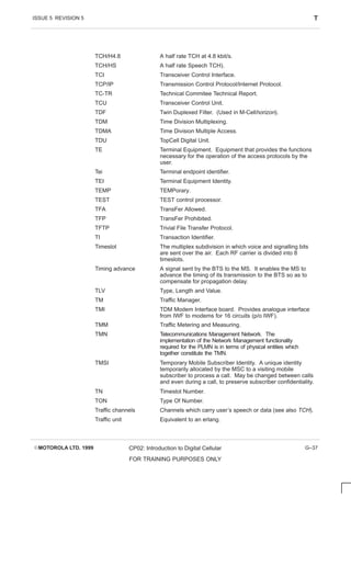 ISSUE 5 REVISION 5 T
EMOTOROLA LTD. 1999 CP02: Introduction to Digital Cellular
FOR TRAINING PURPOSES ONLY
G–37
TCH/H4.8 A half rate TCH at 4.8 kbit/s.
TCH/HS A half rate Speech TCH).
TCI Transceiver Control Interface.
TCP/IP Transmission Control Protocol/Internet Protocol.
TC-TR Technical Commitee Technical Report.
TCU Transceiver Control Unit.
TDF Twin Duplexed Filter. (Used in M-Cellhorizon).
TDM Time Division Multiplexing.
TDMA Time Division Multiple Access.
TDU TopCell Digital Unit.
TE Terminal Equipment. Equipment that provides the functions
necessary for the operation of the access protocols by the
user.
Tei Terminal endpoint identifier.
TEI Terminal Equipment Identity.
TEMP TEMPorary.
TEST TEST control processor.
TFA TransFer Allowed.
TFP TransFer Prohibited.
TFTP Trivial File Transfer Protocol.
TI Transaction Identifier.
Timeslot The multiplex subdivision in which voice and signalling bits
are sent over the air. Each RF carrier is divided into 8
timeslots.
Timing advance A signal sent by the BTS to the MS. It enables the MS to
advance the timing of its transmission to the BTS so as to
compensate for propagation delay.
TLV Type, Length and Value.
TM Traffic Manager.
TMI TDM Modem Interface board. Provides analogue interface
from IWF to modems for 16 circuits (p/o IWF).
TMM Traffic Metering and Measuring.
TMN Telecommunications Management Network. The
implementation of the Network Management functionality
required for the PLMN is in terms of physical entities which
together constitute the TMN.
TMSI Temporary Mobile Subscriber Identity. A unique identity
temporarily allocated by the MSC to a visiting mobile
subscriber to process a call. May be changed between calls
and even during a call, to preserve subscriber confidentiality.
TN Timeslot Number.
TON Type Of Number.
Traffic channels Channels which carry user’s speech or data (see also TCH).
Traffic unit Equivalent to an erlang.
 