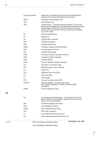 ISSUE 5 REVISION 5
U
EMOTOROLA LTD. 1999
CP02: Introduction to Digital Cellular
FOR TRAINING PURPOSES ONLY
G–38
Training sequence Sequence of modulating bits employed to facilitate timing
recovery and channel equalization in the receiver.
TRAU Transcoder Rate Adaption Unit.
TRU TopCell Radio unit.
TRX Transceiver(s). A network component which can serve full
duplex communication on 8 full-rate traffic channels according
to specification GSM 05.02. If Slow Frequency Hopping
(SFH) is not used, then the TRX serves the communication
on one RF carrier.
TS Technical Specification.
TS TeleService.
TS TimeSlot (see Timeslot).
TSA TimeSlot Acquisition.
TSA TimeSlot Assignment.
TSDA Transceiver Speech  Data Interface.
TSC Training Sequence Code.
TSI TimeSlot Interchange.
TSDI Transceiver Speech and Data Interface.
TSM Transceiver Station Manager.
TSW Timeslot SWitch.
TTCN Tree and Tabular Combined Notation.
TTL Transistor to Transistor Logic.
TTY TeleTYpe (refers to any terminal).
TU Traffic Unit.
TUP Telephone User Part (SS7).
TV Type and Value.
Tx Transmit(ter).
TXF Transmit Function (of the RTF).
TXPWR Transmit PoWeR. Tx power level in the
MS_TXPWR_REQUEST and MS_TXPWR_CONF
parameters.
TxBPF Transmit Bandpass Filter.
U
UA Unnumbered Acknowledgment. A message sent from the
MS to the BSS to acknowledge release of radio resources
when a call is being cleared.
UDI Unrestricted Digital Information.
UDP User Datagram Protocol.
UDUB User Determined User Busy.
UHF Ultra High Frequency.
UI Unnumbered Information (Frame).
UIC Union International des Chemins de Fer.
 