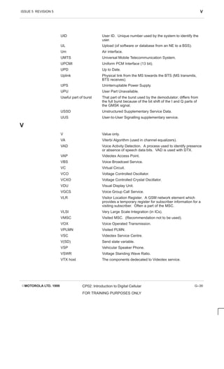 ISSUE 5 REVISION 5 V
EMOTOROLA LTD. 1999 CP02: Introduction to Digital Cellular
FOR TRAINING PURPOSES ONLY
G–39
UID User ID. Unique number used by the system to identify the
user.
UL Upload (of software or database from an NE to a BSS).
Um Air interface.
UMTS Universal Mobile Telecommunication System.
UPCMI Uniform PCM Interface (13 bit).
UPD Up to Date.
Uplink Physical link from the MS towards the BTS (MS transmits,
BTS receives).
UPS Uninterruptable Power Supply.
UPU User Part Unavailable.
Useful part of burst That part of the burst used by the demodulator; differs from
the full burst because of the bit shift of the I and Q parts of
the GMSK signal.
USSD Unstructured Supplementary Service Data.
UUS User-to-User Signalling supplementary service.
V
V Value only.
VA Viterbi Algorithm (used in channel equalizers).
VAD Voice Activity Detection. A process used to identify presence
or absence of speech data bits. VAD is used with DTX.
VAP Videotex Access Point.
VBS Voice Broadcast Service.
VC Virtual Circuit.
VCO Voltage Controlled Oscillator.
VCXO Voltage Controlled Crystal Oscillator.
VDU Visual Display Unit.
VGCS Voice Group Call Service.
VLR Visitor Location Register. A GSM network element which
provides a temporary register for subscriber information for a
visiting subscriber. Often a part of the MSC.
VLSI Very Large Scale Integration (in ICs).
VMSC Visited MSC. (Recommendation not to be used).
VOX Voice Operated Transmission.
VPLMN Visited PLMN.
VSC Videotex Service Centre.
V(SD) Send state variable.
VSP Vehicular Speaker Phone.
VSWR Voltage Standing Wave Ratio.
VTX host The components dedecated to Videotex service.
 