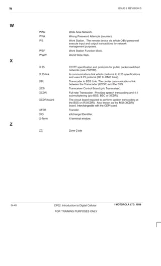 ISSUE 5 REVISION 5
W
EMOTOROLA LTD. 1999
CP02: Introduction to Digital Cellular
FOR TRAINING PURPOSES ONLY
G–40
W
WAN Wide Area Network.
WPA Wrong Password Attempts (counter).
WS Work Station. The remote device via which OM personnel
execute input and output transactions for network
management purposes.
WSF Work Station Function block.
WWW World Wide Web.
X
X.25 CCITT specification and protocols for public packet-switched
networks (see PSPDN).
X.25 link A communications link which conforms to X.25 specifications
and uses X.25 protocol (NE to OMC links).
XBL Transcoder to BSS Link. The carrier communications link
between the Transcoder (XCDR) and the BSS.
XCB Transceiver Control Board (p/o Transceiver).
XCDR Full-rate Transcoder. Provides speech transcoding and 4:1
submultiplexing (p/o BSS, BSC or XCDR).
XCDR board The circuit board required to perform speech transcoding at
the BSS or (R)XCDR). Also known as the MSI (XCDR)
board. Interchangeable with the GDP board.
XFER Transfer.
XID eXchange IDentifier.
X-Term X terminal window.
Z
ZC Zone Code
 