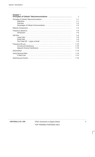 ISSUE 5 REVISION 5
EMOTOROLA LTD. 1999 CP02: Introduction to Digital Cellular
FOR TRAINING PURPOSES ONLY
iii
Chapter 1
Principles of Cellular Telecommunications i
. . . . . . . . . . . . . . . . . . . . . . . . . . .
Principles of Cellular Telecommunications 1–1
. . . . . . . . . . . . . . . . . . . . . . . . . . . . . . . . . . . . . .
Objectives 1–1
. . . . . . . . . . . . . . . . . . . . . . . . . . . . . . . . . . . . . . . . . . . . . . . . . . . . . . . . . . .
Overview 1–2
. . . . . . . . . . . . . . . . . . . . . . . . . . . . . . . . . . . . . . . . . . . . . . . . . . . . . . . . . . . .
Advantages of Cellular Communications 1–2
. . . . . . . . . . . . . . . . . . . . . . . . . . . . . . . . .
Network Components 1–4
. . . . . . . . . . . . . . . . . . . . . . . . . . . . . . . . . . . . . . . . . . . . . . . . . . . . . . .
Frequency Spectrum 1–6
. . . . . . . . . . . . . . . . . . . . . . . . . . . . . . . . . . . . . . . . . . . . . . . . . . . . . . . .
Introduction 1–6
. . . . . . . . . . . . . . . . . . . . . . . . . . . . . . . . . . . . . . . . . . . . . . . . . . . . . . . . . .
Cell Size 1–8
. . . . . . . . . . . . . . . . . . . . . . . . . . . . . . . . . . . . . . . . . . . . . . . . . . . . . . . . . . . . . . . . . . .
Large Cells 1–8
. . . . . . . . . . . . . . . . . . . . . . . . . . . . . . . . . . . . . . . . . . . . . . . . . . . . . . . . . . .
Small Cells 1–8
. . . . . . . . . . . . . . . . . . . . . . . . . . . . . . . . . . . . . . . . . . . . . . . . . . . . . . . . . . .
The Trade Off – Large vs Small 1–8
. . . . . . . . . . . . . . . . . . . . . . . . . . . . . . . . . . . . . . . .
Frequency Re-use 1–10
. . . . . . . . . . . . . . . . . . . . . . . . . . . . . . . . . . . . . . . . . . . . . . . . . . . . . . . . . .
Co-channel Interference 1–10
. . . . . . . . . . . . . . . . . . . . . . . . . . . . . . . . . . . . . . . . . . . . . . .
Adjacent Channel Interference 1–10
. . . . . . . . . . . . . . . . . . . . . . . . . . . . . . . . . . . . . . . . . .
Sectorization 1–12
. . . . . . . . . . . . . . . . . . . . . . . . . . . . . . . . . . . . . . . . . . . . . . . . . . . . . . . . . . . . . . .
Using Sectored Sites 1–14
. . . . . . . . . . . . . . . . . . . . . . . . . . . . . . . . . . . . . . . . . . . . . . . . . . . . . . . .
4 Site/3 Cell 1–14
. . . . . . . . . . . . . . . . . . . . . . . . . . . . . . . . . . . . . . . . . . . . . . . . . . . . . . . . . .
Switching and Control 1–16
. . . . . . . . . . . . . . . . . . . . . . . . . . . . . . . . . . . . . . . . . . . . . . . . . . . . . . .
 