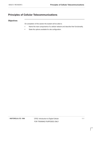 ISSUE 5 REVISION 5 Principles of Cellular Telecommunications
EMOTOROLA LTD. 1999 CP02: Introduction to Digital Cellular
FOR TRAINING PURPOSES ONLY
1–1
Principles of Cellular Telecommunications
Objectives
On completion of this section the student will be able to:
S Name the main components of a cellular network and describe their functionality.
S State the options available for site configuration.
 