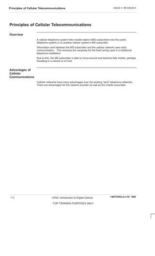 ISSUE 5 REVISION 5
Principles of Cellular Telecommunications
EMOTOROLA LTD. 1999
CP02: Introduction to Digital Cellular
FOR TRAINING PURPOSES ONLY
1–2
Principles of Cellular Telecommunications
Overview
A cellular telephone system links mobile station (MS) subscribers into the public
telephone system or to another cellular system’s MS subscriber.
Information sent between the MS subscriber and the cellular network uses radio
communication. This removes the necessity for the fixed wiring used in a traditional
telephone installation.
Due to this, the MS subscriber is able to move around and become fully mobile, perhaps
travelling in a vehicle or on foot.
Advantages of
Cellular
Communications
Cellular networks have many advantages over the existing “land” telephone networks.
There are advantages for the network provider as well as the mobile subscriber.
 