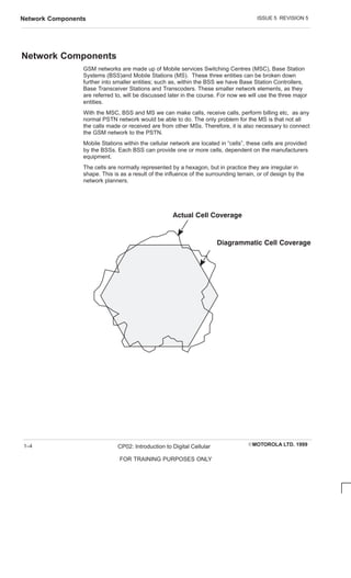ISSUE 5 REVISION 5
Network Components
EMOTOROLA LTD. 1999
CP02: Introduction to Digital Cellular
FOR TRAINING PURPOSES ONLY
1–4
Network Components
GSM networks are made up of Mobile services Switching Centres (MSC), Base Station
Systems (BSS)and Mobile Stations (MS). These three entities can be broken down
further into smaller entities; such as, within the BSS we have Base Station Controllers,
Base Transceiver Stations and Transcoders. These smaller network elements, as they
are referred to, will be discussed later in the course. For now we will use the three major
entities.
With the MSC, BSS and MS we can make calls, receive calls, perform billing etc, as any
normal PSTN network would be able to do. The only problem for the MS is that not all
the calls made or received are from other MSs. Therefore, it is also necessary to connect
the GSM network to the PSTN.
Mobile Stations within the cellular network are located in “cells”, these cells are provided
by the BSSs. Each BSS can provide one or more cells, dependent on the manufacturers
equipment.
The cells are normally represented by a hexagon, but in practice they are irregular in
shape. This is as a result of the influence of the surrounding terrain, or of design by the
network planners.
     
       
 