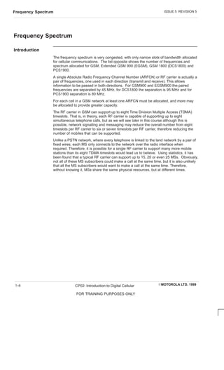 ISSUE 5 REVISION 5
Frequency Spectrum
EMOTOROLA LTD. 1999
CP02: Introduction to Digital Cellular
FOR TRAINING PURPOSES ONLY
1–6
Frequency Spectrum
Introduction
The frequency spectrum is very congested, with only narrow slots of bandwidth allocated
for cellular communications. The list opposite shows the number of frequencies and
spectrum allocated for GSM, Extended GSM 900 (EGSM), GSM 1800 (DCS1800) and
PCS1900.
A single Absolute Radio Frequency Channel Number (ARFCN) or RF carrier is actually a
pair of frequencies, one used in each direction (transmit and receive). This allows
information to be passed in both directions. For GSM900 and EGSM900 the paired
frequencies are separated by 45 MHz, for DCS1800 the separation is 95 MHz and for
PCS1900 separation is 80 MHz.
For each cell in a GSM network at least one ARFCN must be allocated, and more may
be allocated to provide greater capacity.
The RF carrier in GSM can support up to eight Time Division Multiple Access (TDMA)
timeslots. That is, in theory, each RF carrier is capable of supporting up to eight
simultaneous telephone calls, but as we will see later in this course although this is
possible, network signalling and messaging may reduce the overall number from eight
timeslots per RF carrier to six or seven timeslots per RF carrier, therefore reducing the
number of mobiles that can be supported.
Unlike a PSTN network, where every telephone is linked to the land network by a pair of
fixed wires, each MS only connects to the network over the radio interface when
required. Therefore, it is possible for a single RF carrier to support many more mobile
stations than its eight TDMA timeslots would lead us to believe. Using statistics, it has
been found that a typical RF carrier can support up to 15, 20 or even 25 MSs. Obviously,
not all of these MS subscribers could make a call at the same time, but it is also unlikely
that all the MS subscribers would want to make a call at the same time. Therefore,
without knowing it, MSs share the same physical resources, but at different times.
 