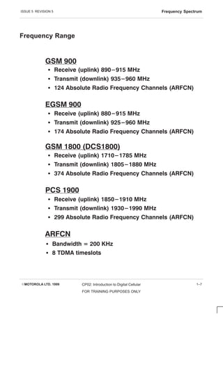 ISSUE 5 REVISION 5 Frequency Spectrum
EMOTOROLA LTD. 1999 CP02: Introduction to Digital Cellular
FOR TRAINING PURPOSES ONLY
1–7
Frequency Range
S Receive (uplink) 1710-1785 MHz
S Transmit (downlink) 1805-1880 MHz
S 374 Absolute Radio Frequency Channels (ARFCN)
S Receive (uplink) 890-915 MHz
S Transmit (downlink) 935-960 MHz
S 124 Absolute Radio Frequency Channels (ARFCN)
GSM 900
S Receive (uplink) 880-915 MHz
S Transmit (downlink) 925-960 MHz
S 174 Absolute Radio Frequency Channels (ARFCN)
EGSM 900
GSM 1800 (DCS1800)
ARFCN
S Receive (uplink) 1850-1910 MHz
S Transmit (downlink) 1930-1990 MHz
S 299 Absolute Radio Frequency Channels (ARFCN)
PCS 1900
S Bandwidth = 200 KHz
S 8 TDMA timeslots
 