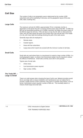 ISSUE 5 REVISION 5
Cell Size
EMOTOROLA LTD. 1999
CP02: Introduction to Digital Cellular
FOR TRAINING PURPOSES ONLY
1–8
Cell Size
The number of cells in any geographic area is determined by the number of MS
subscribers who will be operating in that area, and the geographic layout of the area
(hills, lakes, buildings etc).
Large Cells
The maximum cell size for GSM is approximately 70 km in diameter, but this is
dependent on the terrain the cell is covering and the power class of the MS. In GSM, the
MS can be transmitting anything up to 8 Watts; obviously, the higher the power output of
the MS the larger the cell size. If the cell site is on top of a hill, with no obstructions for
miles, then the radio waves will travel much further than if the cell site was in the middle
of a city, with many high-rise buildings blocking the path of the radio waves.
Generally large cells are employed in:
S Remote areas.
S Coastal regions.
S Areas with few subscribers.
S Large areas which need to be covered with the minimum number of cell sites.
Small Cells
Small cells are used where there is a requirement to support a large number of MSs, in a
small geographic region, or where a low transmission power may be required to reduce
the effects of interference. Small cells currently cover 200 m and upwards.
Typical uses of small cells:
S Urban areas.
S Low transmission power required.
S High number of MSs.
The Trade Off –
Large vs Small
There is no right answer when choosing the type of cell to use. Network providers would
like to use large cells to reduce installation and maintenance cost, but realize that to
provide a quality service to their customers, they have to consider many factors, such as
terrain, transmission power required, number of MSs etc. This inevitably leads to a
mixture of both large and small cells.
 