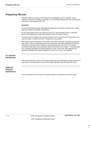 ISSUE 5 REVISION 5
Frequency Re-use
EMOTOROLA LTD. 1999
CP02: Introduction to Digital Cellular
FOR TRAINING PURPOSES ONLY
1–10
Frequency Re-use
Standard GSM has a total of 124 frequencies available for use in a network. Most
network providers are unlikely to be able to use all of these frequencies and are generally
allocated a small subset of the 124.
Example:
A network provider has been allocated 48 frequencies to provide coverage over a large
area, let us take for example Great Britain.
As we have already seen, the maximum cell size is approximately 70 km in diameter,
thus our 48 frequencies would not be able to cover the whole of Britain.
To overcome this limitation the network provider must re-use the same frequencies over
and over again, in what is termed a “frequency re-use pattern”.
When planning the frequency re-use pattern the network planner must take into account
how often to use the same frequencies and determine how close together the cells are,
otherwise co-channel and/or adjacent channel interference may occur. The network
provider will also take into account the nature of the area to be covered. This may range
from a densely populated city (high frequency re-use, small cells, high capacity) to a
sparsely populated rural expanse (large omni cells, low re-use, low capacity).
Co-channel
Interference
This occurs when RF carriers of the same frequency are transmitting in close proximity to
each other, the transmission from one RF carrier interferes with the other RF carrier.
Adjacent
Channel
Interference
This occurs when an RF source of a nearby frequency interferes with the RF carrier.
 