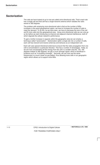 ISSUE 5 REVISION 5
Sectorization
EMOTOROLA LTD. 1999
CP02: Introduction to Digital Cellular
FOR TRAINING PURPOSES ONLY
1–12
Sectorization
The cells we have looked at up to now are called omni-directional cells. That is each site
has a single cell and that cell has a single transmit antenna which radiates the radio
waves to 360 degrees.
The problem with employing omni-directional cells is that as the number of MSs
increases in the same geographical region, we have to increase the number of cells to
meet the demand. To do this, as we have seen, we have to decrease the size of the cell
and fit more cells into this geographical area. Using omni-directional cells we can only go
so far before we start introducing co-channel and adjacent channel interference, both of
which degrade the cellular network’s performance.
To gain a further increase in capacity within the geographic area we can employ a
technique called “sectorization”. Sectorization splits a single site into a number of cells,
each cell has transmit and receive antennas and behaves as an independent cell.
Each cell uses special directional antennas to ensure that the radio propagation from one
cell is concentrated in a particular direction. This has a number of advantages: firstly, as
we are now concentrating all the energy from the cell in a smaller area 60, 120, 180
degrees instead of 360 degrees, we get a much stronger signal, which is beneficial in
locations such as “in-building coverage”. Secondly, we can now use the same
frequencies in a much closer re-use pattern, thus allowing more cells in our geographic
region which allows us to support more MSs.
 