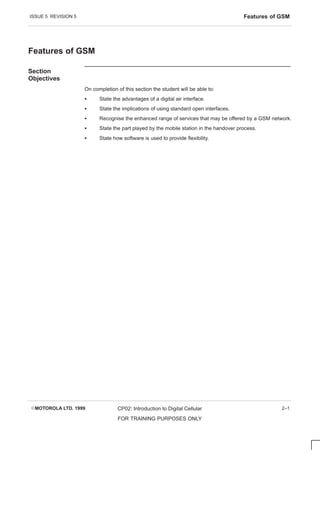 ISSUE 5 REVISION 5 Features of GSM
EMOTOROLA LTD. 1999 CP02: Introduction to Digital Cellular
FOR TRAINING PURPOSES ONLY
2–1
Features of GSM
Section
Objectives
On completion of this section the student will be able to:
S State the advantages of a digital air interface.
S State the implications of using standard open interfaces.
S Recognise the enhanced range of services that may be offered by a GSM network.
S State the part played by the mobile station in the handover process.
S State how software is used to provide flexibility.
 