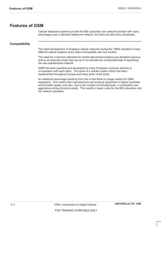 ISSUE 5 REVISION 5
Features of GSM
EMOTOROLA LTD. 1999
CP02: Introduction to Digital Cellular
FOR TRAINING PURPOSES ONLY
2–2
Features of GSM
Cellular telephone systems provide the MS subscriber and network provider with many
advantages over a standard telephone network, but there are still many drawbacks.
Compatibility
The rapid development of analogue cellular networks during the 1980s resulted in many
different cellular systems which were incompatible with one another.
The need for a common standard for mobile telecommunications was therefore obvious,
and so an executive body was set up to co-ordinate the complicated task of specifying
the new standardized network.
GSM has been specified and developed by many European countries working in
co-operation with each other. The result is a cellular system which has been
implemented throughout Europe and many parts of the world.
An additional advantage resulting from this is that there is a large market for GSM
equipment. This means that manufacturers can produce equipment in higher quantities
and of better quality, and also, due to the number of manufacturers, a competitive and
aggressive pricing structure exists. This results in lower costs for the MS subscriber and
the network operators.
 