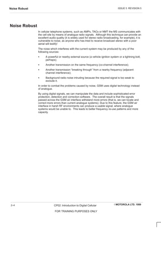 ISSUE 5 REVISION 5
Noise Robust
EMOTOROLA LTD. 1999
CP02: Introduction to Digital Cellular
FOR TRAINING PURPOSES ONLY
2–4
Noise Robust
In cellular telephone systems, such as AMPs, TACs or NMT the MS communicates with
the cell site by means of analogue radio signals. Although this technique can provide an
excellent audio quality (it is widely used for stereo radio broadcasting, for example), it is
vulnerable to noise, as anyone who has tried to receive broadcast stereo with a poor
aerial will testify!
The noise which interferes with the current system may be produced by any of the
following sources:
S A powerful or nearby external source (a vehicle ignition system or a lightning bolt,
perhaps);
S Another transmission on the same frequency (co-channel interference);
S Another transmission “breaking through” from a nearby frequency (adjacent
channel interference);
S Background radio noise intruding because the required signal is too weak to
exclude it.
In order to combat the problems caused by noise, GSM uses digital technology instead
of analogue.
By using digital signals, we can manipulate the data and include sophisticated error
protection, detection and correction software. The overall result is that the signals
passed across the GSM air interface withstand more errors (that is, we can locate and
correct more errors than current analogue systems). Due to this feature, the GSM air
interface in harsh RF environments can produce a usable signal, where analogue
systems would be unable to. This leads to better frequency re-use patterns and more
capacity.
 