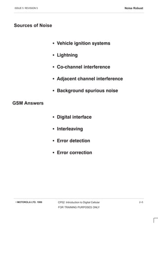 ISSUE 5 REVISION 5 Noise Robust
EMOTOROLA LTD. 1999 CP02: Introduction to Digital Cellular
FOR TRAINING PURPOSES ONLY
2–5
Sources of Noise
S      
S 
S        
S          
S    
S    
S   
S   
S   
GSM Answers
 