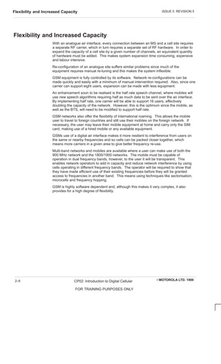 ISSUE 5 REVISION 5
Flexibility and Increased Capacity
EMOTOROLA LTD. 1999
CP02: Introduction to Digital Cellular
FOR TRAINING PURPOSES ONLY
2–6
Flexibility and Increased Capacity
With an analogue air interface, every connection between an MS and a cell site requires
a separate RF carrier, which in turn requires a separate set of RF hardware. In order to
expand the capacity of a cell site by a given number of channels, an equivalent quantity
of hardware must be added. This makes system expansion time consuming, expensive
and labour intensive.
Re-configuration of an analogue site suffers similar problems since much of the
equipment requires manual re-tuning and this makes the system inflexible.
GSM equipment is fully controlled by its software. Network re-configurations can be
made quickly and easily with a minimum of manual intervention required. Also, since one
carrier can support eight users, expansion can be made with less equipment.
An enhancement soon to be realised is the half rate speech channel, where mobiles will
use new speech algorithms requiring half as much data to be sent over the air interface.
By implementing half rate, one carrier will be able to support 16 users, effectively
doubling the capacity of the network. However, this is the optimum since the mobile, as
well as the BTS, will need to be modified to support half rate.
GSM networks also offer the flexibility of international roaming. This allows the mobile
user to travel to foreign countries and still use their mobiles on the foreign network. If
necessary, the user may leave their mobile equipment at home and carry only the SIM
card, making use of a hired mobile or any available equipment.
GSMs use of a digital air interface makes it more resilient to interference from users on
the same or nearby frequencies and so cells can be packed closer together, which
means more carriers in a given area to give better frequency re-use.
Multi-band networks and mobiles are available where a user can make use of both the
900 MHz network and the 1800/1900 networks. The mobile must be capable of
operation in dual frequency bands, however, to the user it will be transparent. This
enables network operators to add in capacity and reduce network interference by using
cells operating in different frequency bands. The operator will be required to show that
they have made efficient use of their existing frequencies before they will be granted
access to frequencies in another band. This means using techniques like sectorisation,
microcells and frequency hopping.
GSM is highly software dependent and, although this makes it very complex, it also
provides for a high degree of flexibility.
 