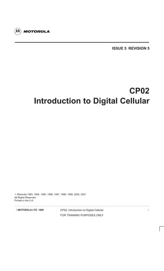 EMOTOROLA LTD. 1999 CP02: Introduction to Digital Cellular
FOR TRAINING PURPOSES ONLY
i
ISSUE 5 REVISION 5
CP02
Introduction to Digital Cellular
E Motorola 1993, 1994, 1995, 1996, 1997, 1998, 1999, 2000, 2001
All Rights Reserved
Printed in the U.K.
 