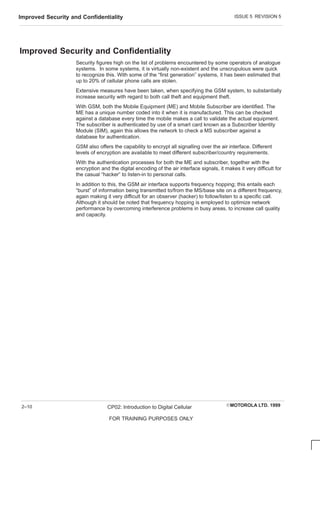 ISSUE 5 REVISION 5
Improved Security and Confidentiality
EMOTOROLA LTD. 1999
CP02: Introduction to Digital Cellular
FOR TRAINING PURPOSES ONLY
2–10
Improved Security and Confidentiality
Security figures high on the list of problems encountered by some operators of analogue
systems. In some systems, it is virtually non-existent and the unscrupulous were quick
to recognize this. With some of the “first generation” systems, it has been estimated that
up to 20% of cellular phone calls are stolen.
Extensive measures have been taken, when specifying the GSM system, to substantially
increase security with regard to both call theft and equipment theft.
With GSM, both the Mobile Equipment (ME) and Mobile Subscriber are identified. The
ME has a unique number coded into it when it is manufactured. This can be checked
against a database every time the mobile makes a call to validate the actual equipment.
The subscriber is authenticated by use of a smart card known as a Subscriber Identity
Module (SIM), again this allows the network to check a MS subscriber against a
database for authentication.
GSM also offers the capability to encrypt all signalling over the air interface. Different
levels of encryption are available to meet different subscriber/country requirements.
With the authentication processes for both the ME and subscriber, together with the
encryption and the digital encoding of the air interface signals, it makes it very difficult for
the casual “hacker” to listen-in to personal calls.
In addition to this, the GSM air interface supports frequency hopping; this entails each
“burst” of information being transmitted to/from the MS/base site on a different frequency,
again making it very difficult for an observer (hacker) to follow/listen to a specific call.
Although it should be noted that frequency hopping is employed to optimize network
performance by overcoming interference problems in busy areas, to increase call quality
and capacity.
 