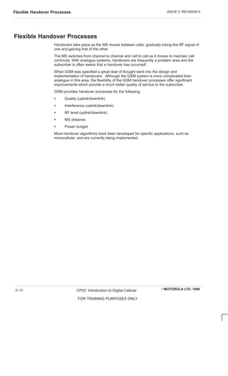 ISSUE 5 REVISION 5
Flexible Handover Processes
EMOTOROLA LTD. 1999
CP02: Introduction to Digital Cellular
FOR TRAINING PURPOSES ONLY
2–12
Flexible Handover Processes
Handovers take place as the MS moves between cells, gradually losing the RF signal of
one and gaining that of the other.
The MS switches from channel to channel and cell to cell as it moves to maintain call
continuity. With analogue systems, handovers are frequently a problem area and the
subscriber is often aware that a handover has occurred!
When GSM was specified a great deal of thought went into the design and
implementation of handovers. Although the GSM system is more complicated than
analogue in this area, the flexibility of the GSM handover processes offer significant
improvements which provide a much better quality of service to the subscriber.
GSM provides handover processes for the following:
S Quality (uplink/downlink).
S Interference (uplink/downlink).
S RF level (uplink/downlink).
S MS distance.
S Power budget.
More handover algorithms have been developed for specific applications, such as
microcellular, and are currently being implemented.
 