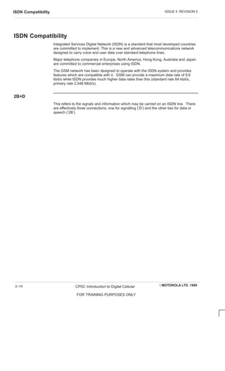 ISSUE 5 REVISION 5
ISDN Compatibility
EMOTOROLA LTD. 1999
CP02: Introduction to Digital Cellular
FOR TRAINING PURPOSES ONLY
2–14
ISDN Compatibility
Integrated Services Digital Network (ISDN) is a standard that most developed countries
are committed to implement. This is a new and advanced telecommunications network
designed to carry voice and user data over standard telephone lines.
Major telephone companies in Europe, North America, Hong Kong, Australia and Japan
are committed to commercial enterprises using ISDN.
The GSM network has been designed to operate with the ISDN system and provides
features which are compatible with it. GSM can provide a maximum data rate of 9.6
kbit/s while ISDN provides much higher data rates than this (standard rate 64 kbit/s,
primary rate 2.048 Mbit/s).
2B+D
This refers to the signals and information which may be carried on an ISDN line. There
are effectively three connections, one for signalling (‘D’) and the other two for data or
speech (‘2B’).
 