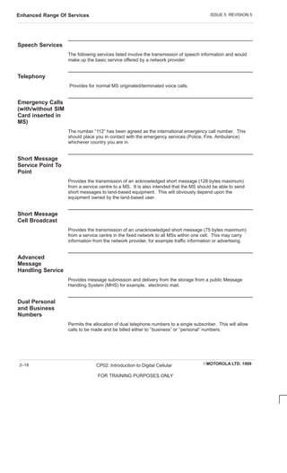 ISSUE 5 REVISION 5
Enhanced Range Of Services
EMOTOROLA LTD. 1999
CP02: Introduction to Digital Cellular
FOR TRAINING PURPOSES ONLY
2–18
Speech Services
The following services listed involve the transmission of speech information and would
make up the basic service offered by a network provider:
Telephony
Provides for normal MS originated/terminated voice calls.
Emergency Calls
(with/without SIM
Card inserted in
MS)
The number “112” has been agreed as the international emergency call number. This
should place you in contact with the emergency services (Police, Fire, Ambulance)
whichever country you are in.
Short Message
Service Point To
Point
Provides the transmission of an acknowledged short message (128 bytes maximum)
from a service centre to a MS. It is also intended that the MS should be able to send
short messages to land-based equipment. This will obviously depend upon the
equipment owned by the land-based user.
Short Message
Cell Broadcast
Provides the transmission of an unacknowledged short message (75 bytes maximum)
from a service centre in the fixed network to all MSs within one cell. This may carry
information from the network provider, for example traffic information or advertising.
Advanced
Message
Handling Service
Provides message submission and delivery from the storage from a public Message
Handling System (MHS) for example, electronic mail.
Dual Personal
and Business
Numbers
Permits the allocation of dual telephone numbers to a single subscriber. This will allow
calls to be made and be billed either to ‘‘business” or ‘‘personal” numbers.
 