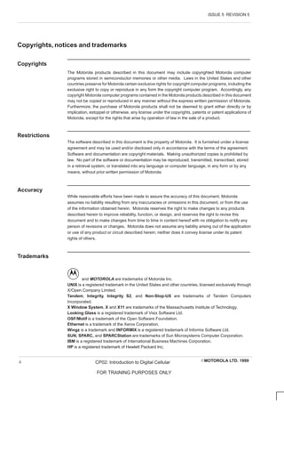 ISSUE 5 REVISION 5
EMOTOROLA LTD. 1999
CP02: Introduction to Digital Cellular
FOR TRAINING PURPOSES ONLY
ii
Copyrights, notices and trademarks
Copyrights
The Motorola products described in this document may include copyrighted Motorola computer
programs stored in semiconductor memories or other media. Laws in the United States and other
countries preserve for Motorola certain exclusive rights for copyright computer programs, including the
exclusive right to copy or reproduce in any form the copyright computer program. Accordingly, any
copyright Motorola computer programs contained in the Motorola products described in this document
may not be copied or reproduced in any manner without the express written permission of Motorola.
Furthermore, the purchase of Motorola products shall not be deemed to grant either directly or by
implication, estoppel or otherwise, any license under the copyrights, patents or patent applications of
Motorola, except for the rights that arise by operation of law in the sale of a product.
Restrictions
The software described in this document is the property of Motorola. It is furnished under a license
agreement and may be used and/or disclosed only in accordance with the terms of the agreement.
Software and documentation are copyright materials. Making unauthorized copies is prohibited by
law. No part of the software or documentation may be reproduced, transmitted, transcribed, stored
in a retrieval system, or translated into any language or computer language, in any form or by any
means, without prior written permission of Motorola.
Accuracy
While reasonable efforts have been made to assure the accuracy of this document, Motorola
assumes no liability resulting from any inaccuracies or omissions in this document, or from the use
of the information obtained herein. Motorola reserves the right to make changes to any products
described herein to improve reliability, function, or design, and reserves the right to revise this
document and to make changes from time to time in content hereof with no obligation to notify any
person of revisions or changes. Motorola does not assume any liability arising out of the application
or use of any product or circuit described herein; neither does it convey license under its patent
rights of others.
Trademarks
and MOTOROLA are trademarks of Motorola Inc.
UNIX is a registered trademark in the United States and other countries, licensed exclusively through
X/Open Company Limited.
Tandem, Integrity, Integrity S2, and Non-Stop-UX are trademarks of Tandem Computers
Incorporated.
X Window System, X and X11 are trademarks of the Massachusetts Institute of Technology.
Looking Glass is a registered trademark of Visix Software Ltd.
OSF/Motif is a trademark of the Open Software Foundation.
Ethernet is a trademark of the Xerox Corporation.
Wingz is a trademark and INFORMIX is a registered trademark of Informix Software Ltd.
SUN, SPARC, and SPARCStation are trademarks of Sun Microsystems Computer Corporation.
IBM is a registered trademark of International Business Machines Corporation.
HP is a registered trademark of Hewlett Packard Inc.
 