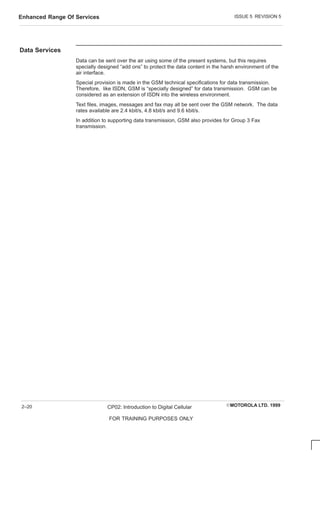 ISSUE 5 REVISION 5
Enhanced Range Of Services
EMOTOROLA LTD. 1999
CP02: Introduction to Digital Cellular
FOR TRAINING PURPOSES ONLY
2–20
Data Services
Data can be sent over the air using some of the present systems, but this requires
specially designed “add ons” to protect the data content in the harsh environment of the
air interface.
Special provision is made in the GSM technical specifications for data transmission.
Therefore, like ISDN, GSM is “specially designed” for data transmission. GSM can be
considered as an extension of ISDN into the wireless environment.
Text files, images, messages and fax may all be sent over the GSM network. The data
rates available are 2.4 kbit/s, 4.8 kbit/s and 9.6 kbit/s.
In addition to supporting data transmission, GSM also provides for Group 3 Fax
transmission.
 