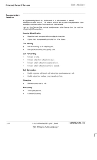 ISSUE 5 REVISION 5
Enhanced Range Of Services
EMOTOROLA LTD. 1999
CP02: Introduction to Digital Cellular
FOR TRAINING PURPOSES ONLY
2–22
Supplementary
Services
A supplementary service is a modification of, or a supplement to, a basic
telecommunication service. The network provider will probably charge extra for these
services or use them as an incentive to join their network.
Here is a list of some of the optional supplementary subscriber services that could be
offered to GSM subscribers:
Number Identification
S Receiving party requests calling number to be shown.
S Calling party requests calling number not to be shown.
Call Barring
S Bar all incoming or all outgoing calls.
S Bar specific incoming or outgoing calls.
Call Forwarding
S Forward all calls.
S Forward calls when subscriber is busy.
S Forward calls if subscriber does not answer.
S Forward calls if subscriber cannot be located.
Call Completion
S Enable incoming call to wait until subscriber completes current call.
S Enable subscriber to place incoming calls on hold.
Charging
S Display current cost of call.
Multi-party
S Three party service.
S Conference calling.
 