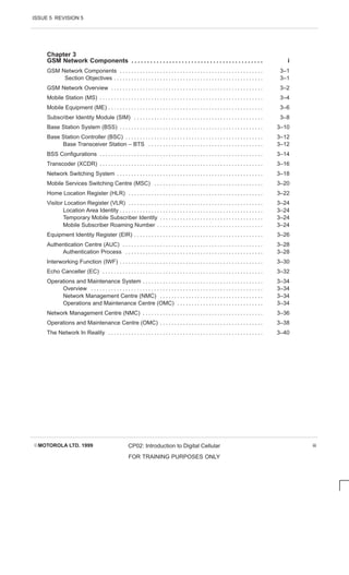 ISSUE 5 REVISION 5
EMOTOROLA LTD. 1999 CP02: Introduction to Digital Cellular
FOR TRAINING PURPOSES ONLY
iii
Chapter 3
GSM Network Components i
. . . . . . . . . . . . . . . . . . . . . . . . . . . . . . . . . . . . . . . . . .
GSM Network Components 3–1
. . . . . . . . . . . . . . . . . . . . . . . . . . . . . . . . . . . . . . . . . . . . . . . . . .
Section Objectives 3–1
. . . . . . . . . . . . . . . . . . . . . . . . . . . . . . . . . . . . . . . . . . . . . . . . . . . .
GSM Network Overview 3–2
. . . . . . . . . . . . . . . . . . . . . . . . . . . . . . . . . . . . . . . . . . . . . . . . . . . . .
Mobile Station (MS) 3–4
. . . . . . . . . . . . . . . . . . . . . . . . . . . . . . . . . . . . . . . . . . . . . . . . . . . . . . . . .
Mobile Equipment (ME) 3–6
. . . . . . . . . . . . . . . . . . . . . . . . . . . . . . . . . . . . . . . . . . . . . . . . . . . . . .
Subscriber Identity Module (SIM) 3–8
. . . . . . . . . . . . . . . . . . . . . . . . . . . . . . . . . . . . . . . . . . . . .
Base Station System (BSS) 3–10
. . . . . . . . . . . . . . . . . . . . . . . . . . . . . . . . . . . . . . . . . . . . . . . . . .
Base Station Controller (BSC) 3–12
. . . . . . . . . . . . . . . . . . . . . . . . . . . . . . . . . . . . . . . . . . . . . . . .
Base Transceiver Station – BTS 3–12
. . . . . . . . . . . . . . . . . . . . . . . . . . . . . . . . . . . . . . . .
BSS Configurations 3–14
. . . . . . . . . . . . . . . . . . . . . . . . . . . . . . . . . . . . . . . . . . . . . . . . . . . . . . . . .
Transcoder (XCDR) 3–16
. . . . . . . . . . . . . . . . . . . . . . . . . . . . . . . . . . . . . . . . . . . . . . . . . . . . . . . . .
Network Switching System 3–18
. . . . . . . . . . . . . . . . . . . . . . . . . . . . . . . . . . . . . . . . . . . . . . . . . . .
Mobile Services Switching Centre (MSC) 3–20
. . . . . . . . . . . . . . . . . . . . . . . . . . . . . . . . . . . . . .
Home Location Register (HLR) 3–22
. . . . . . . . . . . . . . . . . . . . . . . . . . . . . . . . . . . . . . . . . . . . . . .
Visitor Location Register (VLR) 3–24
. . . . . . . . . . . . . . . . . . . . . . . . . . . . . . . . . . . . . . . . . . . . . . .
Location Area Identity 3–24
. . . . . . . . . . . . . . . . . . . . . . . . . . . . . . . . . . . . . . . . . . . . . . . . . .
Temporary Mobile Subscriber Identity 3–24
. . . . . . . . . . . . . . . . . . . . . . . . . . . . . . . . . . . .
Mobile Subscriber Roaming Number 3–24
. . . . . . . . . . . . . . . . . . . . . . . . . . . . . . . . . . . . .
Equipment Identity Register (EIR) 3–26
. . . . . . . . . . . . . . . . . . . . . . . . . . . . . . . . . . . . . . . . . . . . .
Authentication Centre (AUC) 3–28
. . . . . . . . . . . . . . . . . . . . . . . . . . . . . . . . . . . . . . . . . . . . . . . . .
Authentication Process 3–28
. . . . . . . . . . . . . . . . . . . . . . . . . . . . . . . . . . . . . . . . . . . . . . . .
Interworking Function (IWF) 3–30
. . . . . . . . . . . . . . . . . . . . . . . . . . . . . . . . . . . . . . . . . . . . . . . . . .
Echo Canceller (EC) 3–32
. . . . . . . . . . . . . . . . . . . . . . . . . . . . . . . . . . . . . . . . . . . . . . . . . . . . . . . .
Operations and Maintenance System 3–34
. . . . . . . . . . . . . . . . . . . . . . . . . . . . . . . . . . . . . . . . . .
Overview 3–34
. . . . . . . . . . . . . . . . . . . . . . . . . . . . . . . . . . . . . . . . . . . . . . . . . . . . . . . . . . . .
Network Management Centre (NMC) 3–34
. . . . . . . . . . . . . . . . . . . . . . . . . . . . . . . . . . . .
Operations and Maintenance Centre (OMC) 3–34
. . . . . . . . . . . . . . . . . . . . . . . . . . . . . .
Network Management Centre (NMC) 3–36
. . . . . . . . . . . . . . . . . . . . . . . . . . . . . . . . . . . . . . . . . .
Operations and Maintenance Centre (OMC) 3–38
. . . . . . . . . . . . . . . . . . . . . . . . . . . . . . . . . . . .
The Network In Reality 3–40
. . . . . . . . . . . . . . . . . . . . . . . . . . . . . . . . . . . . . . . . . . . . . . . . . . . . . .
 
