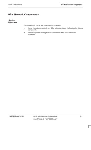 ISSUE 5 REVISION 5 GSM Network Components
EMOTOROLA LTD. 1999 CP02: Introduction to Digital Cellular
FOR TRAINING PURPOSES ONLY
3–1
GSM Network Components
Section
Objectives
On completion of this section the student will be able to:
S Name the major components of a GSM network and state the functionality of these
components.
S Draw a diagram illustrating how the components of the GSM network are
connected.
 