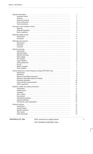 ISSUE 5 REVISION 5
EMOTOROLA LTD. 1999 CP02: Introduction to Digital Cellular
FOR TRAINING PURPOSES ONLY
iii
General information 1
. . . . . . . . . . . . . . . . . . . . . . . . . . . . . . . . . . . . . . . . . . . . . . . . . . . . . . . . .
Important notice 1
. . . . . . . . . . . . . . . . . . . . . . . . . . . . . . . . . . . . . . . . . . . . . . . . . . . . . .
Purpose 1
. . . . . . . . . . . . . . . . . . . . . . . . . . . . . . . . . . . . . . . . . . . . . . . . . . . . . . . . . . . . .
About this manual 1
. . . . . . . . . . . . . . . . . . . . . . . . . . . . . . . . . . . . . . . . . . . . . . . . . . . . .
Cross references 2
. . . . . . . . . . . . . . . . . . . . . . . . . . . . . . . . . . . . . . . . . . . . . . . . . . . . . .
Text conventions 2
. . . . . . . . . . . . . . . . . . . . . . . . . . . . . . . . . . . . . . . . . . . . . . . . . . . . . .
First aid in case of electric shock 3
. . . . . . . . . . . . . . . . . . . . . . . . . . . . . . . . . . . . . . . . . . . . . .
Warning 3
. . . . . . . . . . . . . . . . . . . . . . . . . . . . . . . . . . . . . . . . . . . . . . . . . . . . . . . . . . . . .
Artificial respiration 3
. . . . . . . . . . . . . . . . . . . . . . . . . . . . . . . . . . . . . . . . . . . . . . . . . . . .
Burns treatment 3
. . . . . . . . . . . . . . . . . . . . . . . . . . . . . . . . . . . . . . . . . . . . . . . . . . . . . . .
Reporting safety issues 4
. . . . . . . . . . . . . . . . . . . . . . . . . . . . . . . . . . . . . . . . . . . . . . . . . . . . . .
Introduction 4
. . . . . . . . . . . . . . . . . . . . . . . . . . . . . . . . . . . . . . . . . . . . . . . . . . . . . . . . . .
Procedure 4
. . . . . . . . . . . . . . . . . . . . . . . . . . . . . . . . . . . . . . . . . . . . . . . . . . . . . . . . . . . .
Warnings and cautions 5
. . . . . . . . . . . . . . . . . . . . . . . . . . . . . . . . . . . . . . . . . . . . . . . . . . . . . .
Introduction 5
. . . . . . . . . . . . . . . . . . . . . . . . . . . . . . . . . . . . . . . . . . . . . . . . . . . . . . . . . .
Warnings 5
. . . . . . . . . . . . . . . . . . . . . . . . . . . . . . . . . . . . . . . . . . . . . . . . . . . . . . . . . . . .
Cautions 5
. . . . . . . . . . . . . . . . . . . . . . . . . . . . . . . . . . . . . . . . . . . . . . . . . . . . . . . . . . . . .
General warnings 6
. . . . . . . . . . . . . . . . . . . . . . . . . . . . . . . . . . . . . . . . . . . . . . . . . . . . . . . . . . .
Introduction 6
. . . . . . . . . . . . . . . . . . . . . . . . . . . . . . . . . . . . . . . . . . . . . . . . . . . . . . . . . .
Warning labels 6
. . . . . . . . . . . . . . . . . . . . . . . . . . . . . . . . . . . . . . . . . . . . . . . . . . . . . . . .
Specific warnings 6
. . . . . . . . . . . . . . . . . . . . . . . . . . . . . . . . . . . . . . . . . . . . . . . . . . . . .
High voltage 6
. . . . . . . . . . . . . . . . . . . . . . . . . . . . . . . . . . . . . . . . . . . . . . . . . . . . . . . . . .
RF radiation 6
. . . . . . . . . . . . . . . . . . . . . . . . . . . . . . . . . . . . . . . . . . . . . . . . . . . . . . . . . .
Laser radiation 6
. . . . . . . . . . . . . . . . . . . . . . . . . . . . . . . . . . . . . . . . . . . . . . . . . . . . . . . .
Lifting equipment 7
. . . . . . . . . . . . . . . . . . . . . . . . . . . . . . . . . . . . . . . . . . . . . . . . . . . . . .
Do not ... 7
. . . . . . . . . . . . . . . . . . . . . . . . . . . . . . . . . . . . . . . . . . . . . . . . . . . . . . . . . . . . .
Battery supplies 7
. . . . . . . . . . . . . . . . . . . . . . . . . . . . . . . . . . . . . . . . . . . . . . . . . . . . . . .
Toxic material 7
. . . . . . . . . . . . . . . . . . . . . . . . . . . . . . . . . . . . . . . . . . . . . . . . . . . . . . . . .
Human exposure to radio frequency energy (PCS1900 only) 8
. . . . . . . . . . . . . . . . . . . . . .
Introduction 8
. . . . . . . . . . . . . . . . . . . . . . . . . . . . . . . . . . . . . . . . . . . . . . . . . . . . . . . . . .
Definitions 8
. . . . . . . . . . . . . . . . . . . . . . . . . . . . . . . . . . . . . . . . . . . . . . . . . . . . . . . . . . . .
Maximum permitted exposures 8
. . . . . . . . . . . . . . . . . . . . . . . . . . . . . . . . . . . . . . . . . .
Maximum permitted exposure ceilings 9
. . . . . . . . . . . . . . . . . . . . . . . . . . . . . . . . . . .
Example calculation 10
. . . . . . . . . . . . . . . . . . . . . . . . . . . . . . . . . . . . . . . . . . . . . . . . . . .
Power density measurements 10
. . . . . . . . . . . . . . . . . . . . . . . . . . . . . . . . . . . . . . . . . . .
Other equipment 10
. . . . . . . . . . . . . . . . . . . . . . . . . . . . . . . . . . . . . . . . . . . . . . . . . . . . . .
Beryllium health and safety precautions 11
. . . . . . . . . . . . . . . . . . . . . . . . . . . . . . . . . . . . . . . .
Introduction 11
. . . . . . . . . . . . . . . . . . . . . . . . . . . . . . . . . . . . . . . . . . . . . . . . . . . . . . . . . .
Health issues 11
. . . . . . . . . . . . . . . . . . . . . . . . . . . . . . . . . . . . . . . . . . . . . . . . . . . . . . . . .
Inhalation 11
. . . . . . . . . . . . . . . . . . . . . . . . . . . . . . . . . . . . . . . . . . . . . . . . . . . . . . . . . . . .
Skin contact 12
. . . . . . . . . . . . . . . . . . . . . . . . . . . . . . . . . . . . . . . . . . . . . . . . . . . . . . . . . .
Eye contact 12
. . . . . . . . . . . . . . . . . . . . . . . . . . . . . . . . . . . . . . . . . . . . . . . . . . . . . . . . . .
Handling procedures 12
. . . . . . . . . . . . . . . . . . . . . . . . . . . . . . . . . . . . . . . . . . . . . . . . . . .
Disposal methods 12
. . . . . . . . . . . . . . . . . . . . . . . . . . . . . . . . . . . . . . . . . . . . . . . . . . . . .
Product life cycle implications 12
. . . . . . . . . . . . . . . . . . . . . . . . . . . . . . . . . . . . . . . . . . .
General cautions 13
. . . . . . . . . . . . . . . . . . . . . . . . . . . . . . . . . . . . . . . . . . . . . . . . . . . . . . . . . . .
Introduction 13
. . . . . . . . . . . . . . . . . . . . . . . . . . . . . . . . . . . . . . . . . . . . . . . . . . . . . . . . . .
Caution labels 13
. . . . . . . . . . . . . . . . . . . . . . . . . . . . . . . . . . . . . . . . . . . . . . . . . . . . . . . .
Specific cautions 13
. . . . . . . . . . . . . . . . . . . . . . . . . . . . . . . . . . . . . . . . . . . . . . . . . . . . . .
Fibre optics 13
. . . . . . . . . . . . . . . . . . . . . . . . . . . . . . . . . . . . . . . . . . . . . . . . . . . . . . . . . .
Static discharge 13
. . . . . . . . . . . . . . . . . . . . . . . . . . . . . . . . . . . . . . . . . . . . . . . . . . . . . . .
 