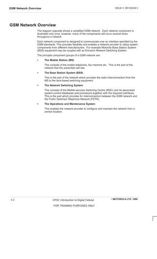 ISSUE 5 REVISION 5
GSM Network Overview
EMOTOROLA LTD. 1999
CP02: Introduction to Digital Cellular
FOR TRAINING PURPOSES ONLY
3–2
GSM Network Overview
The diagram opposite shows a simplified GSM network. Each network component is
illustrated only once, however, many of the components will occur several times
throughout a network.
Each network component is designed to communicate over an interface specified by the
GSM standards. This provides flexibility and enables a network provider to utilize system
components from different manufacturers. For example Motorola Base Station System
(BSS) equipment may be coupled with an Ericsson Network Switching System.
The principle component groups of a GSM network are:
S The Mobile Station (MS)
This consists of the mobile telephone, fax machine etc. This is the part of the
network that the subscriber will see.
S The Base Station System (BSS)
This is the part of the network which provides the radio interconnection from the
MS to the land-based switching equipment.
S The Network Switching System
This consists of the Mobile services Switching Centre (MSC) and its associated
system-control databases and processors together with the required interfaces.
This is the part which provides for interconnection between the GSM network and
the Public Switched Telephone Network (PSTN).
S The Operations and Maintenance System
This enables the network provider to configure and maintain the network from a
central location.
 