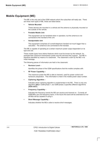 ISSUE 5 REVISION 5
Mobile Equipment (ME)
EMOTOROLA LTD. 1999
CP02: Introduction to Digital Cellular
FOR TRAINING PURPOSES ONLY
3–6
Mobile Equipment (ME)
The ME is the only part of the GSM network which the subscriber will really see. There
are three main types of ME, these are listed below:
S Vehicle Mounted
These devices are mounted in a vehicle and the antenna is physically mounted on
the outside of the vehicle.
S Portable Mobile Unit
This equipment can be handheld when in operation, but the antenna is not
connected to the handset of the unit.
S Handportable Unit
This equipment comprises of a small telephone handset not much bigger than a
calculator. The antenna is be connected to the handset.
The ME is capable of operating at a certain maximum power output dependent on its
type and use.
These mobile types have distinct features which must be known by the network, for
example their maximum transmission power and the services they support. The ME is
therefore identified by means of a classmark. The classmark is sent by the ME in its
initial message.
The following pieces of information are held in the classmark:
S Revision Level –
Identifies the phase of the GSM specifications that the mobile complies with.
S RF Power Capability –
The maximum power the MS is able to transmit, used for power control and
handover preparation. This information is held in the mobile power class number.
S Ciphering Algorithm –
Indicates which ciphering algorithm is implemented in the MS. There is only one
algorithm (A5) in GSM phase 1, but GSM phase 2 specifies different algorithms
(A5/0–A5/7).
S Frequency Capability –
Indicates the frequency bands the MS can receive and transmit on. Currently all
GSM MSs use one frequency band, in the future this band will be extended but not
all MSs will be capable of using it.
S Short Message Capability –
Indicates whether the MS is able to receive short messages.
 