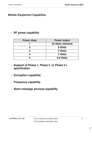 ISSUE 5 REVISION 5 Mobile Equipment (ME)
EMOTOROLA LTD. 1999 CP02: Introduction to Digital Cellular
FOR TRAINING PURPOSES ONLY
3–7
Mobile Equipment Capabilies
S RF power capability
Power class Power output
1 20 Watts (deleted)
2 8 Watts
3 5 Watts
4 2 Watts
5 0.8 Watts
S Support of Phase 1, Phase 2 or Phase 2+
specification
S Encryption capability
S Frequency capability
S Short message services capability
 