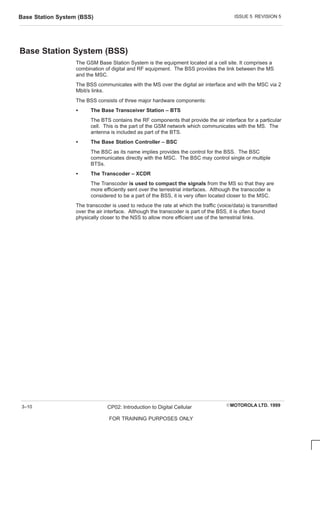ISSUE 5 REVISION 5
Base Station System (BSS)
EMOTOROLA LTD. 1999
CP02: Introduction to Digital Cellular
FOR TRAINING PURPOSES ONLY
3–10
Base Station System (BSS)
The GSM Base Station System is the equipment located at a cell site. It comprises a
combination of digital and RF equipment. The BSS provides the link between the MS
and the MSC.
The BSS communicates with the MS over the digital air interface and with the MSC via 2
Mbit/s links.
The BSS consists of three major hardware components:
S The Base Transceiver Station – BTS
The BTS contains the RF components that provide the air interface for a particular
cell. This is the part of the GSM network which communicates with the MS. The
antenna is included as part of the BTS.
S The Base Station Controller – BSC
The BSC as its name implies provides the control for the BSS. The BSC
communicates directly with the MSC. The BSC may control single or multiple
BTSs.
S The Transcoder – XCDR
The Transcoder is used to compact the signals from the MS so that they are
more efficiently sent over the terrestrial interfaces. Although the transcoder is
considered to be a part of the BSS, it is very often located closer to the MSC.
The transcoder is used to reduce the rate at which the traffic (voice/data) is transmitted
over the air interface. Although the transcoder is part of the BSS, it is often found
physically closer to the NSS to allow more efficient use of the terrestrial links.
 