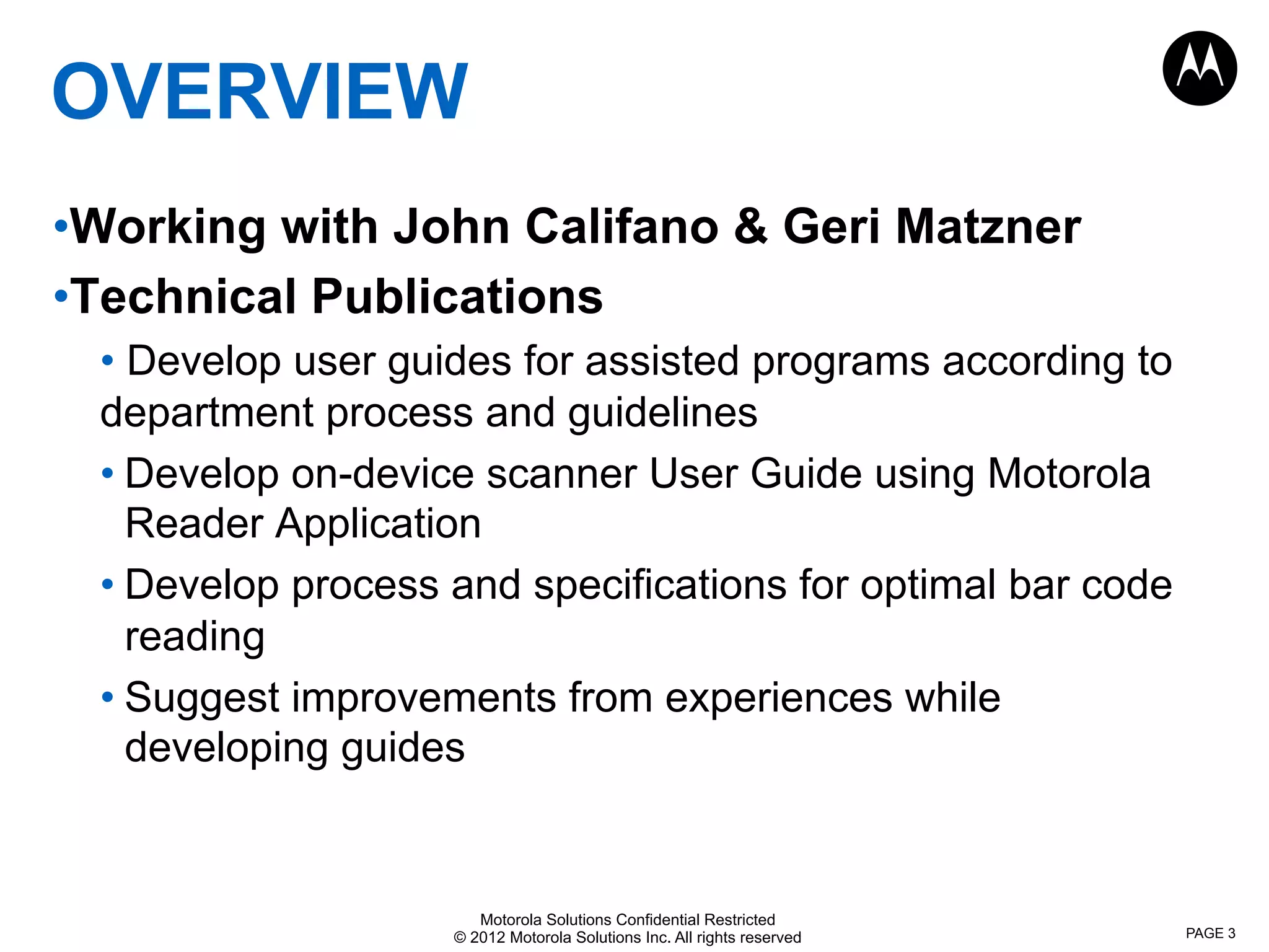 Motorola Solutions Confidential Restricted
© 2012 Motorola Solutions Inc. All rights reserved
OVERVIEW
• Working with John Califano & Geri Matzner
• Technical Publications
• Develop user guides for assisted programs according to
department process and guidelines
• Develop on-device scanner User Guide using Motorola
Reader Application
• Develop process and specifications for optimal bar code
reading
• Suggest improvements from experiences while
developing guides
PAGE 3
 